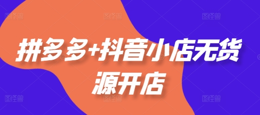 拼多多+抖音小店无货源开店,包括:选品、运营、基础、付费推广、爆款案例等(更新25年10月)-福源网