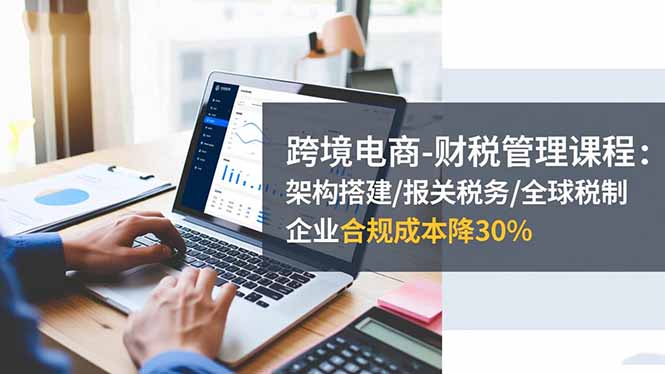 跨境电商-财税管理课程：架构搭建/报关税务/全球税制，企业合规成本降30%-福源网